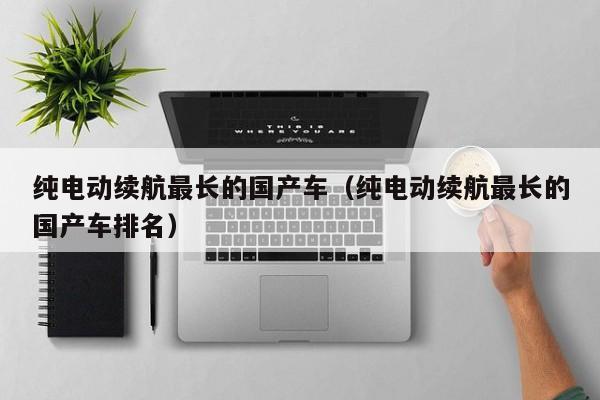 纯电动续航最长的国产车(纯电动续航最长的国产车排名)