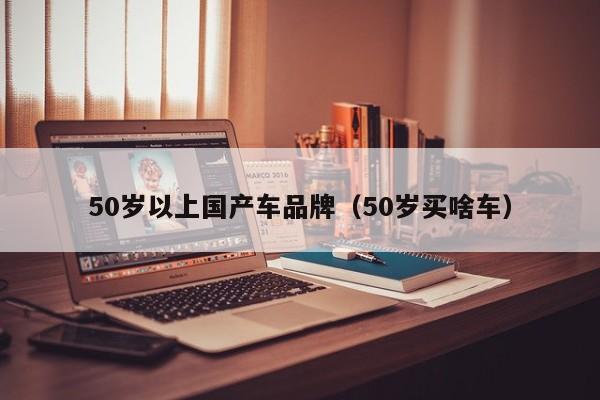 50岁以上国产车品牌(50岁买啥车)