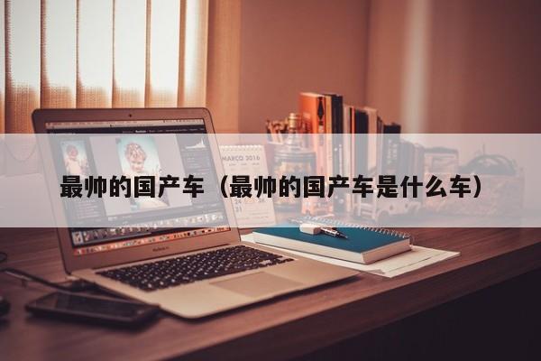 最帅的国产车(最帅的国产车是什么车)