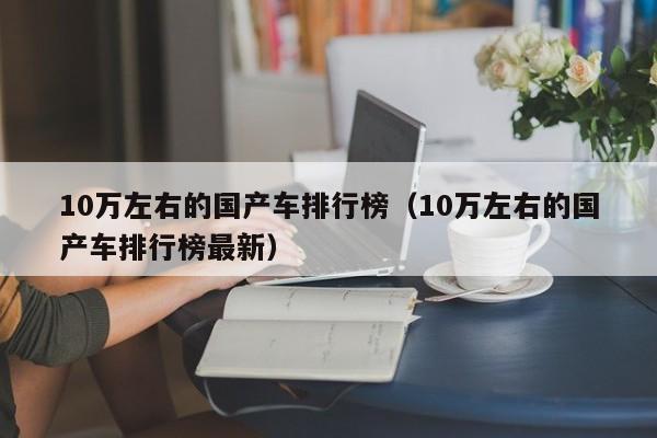10万左右的国产车排行榜(10万左右的国产车排行榜最新)