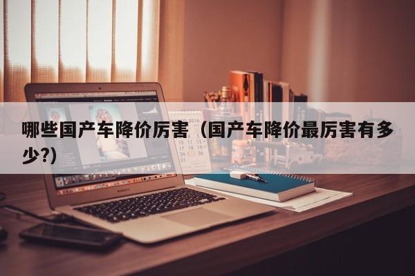 哪些国产车降价厉害(国产车降价最厉害有多少?)
