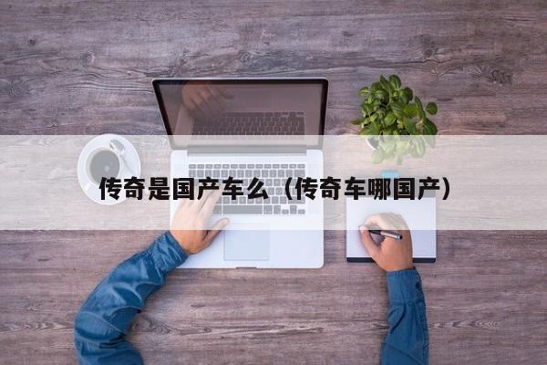 传奇是国产车么(传奇车哪国产)
