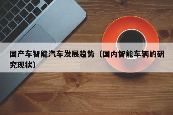 国产车智能汽车发展趋势(国内智能车辆的研究现状)