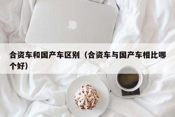 合资车和国产车区别(合资车与国产车相比哪个好)