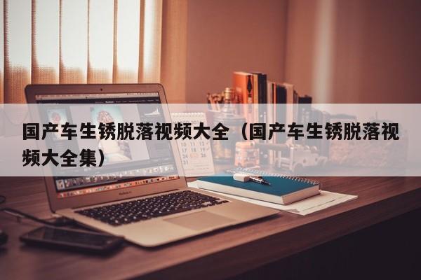 国产车生锈脱落视频大全(国产车生锈脱落视频大全集)