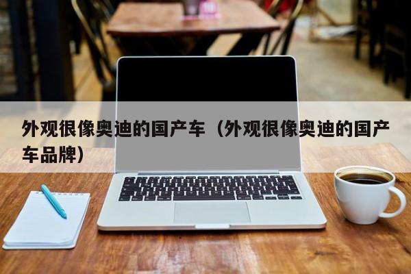 外观很像奥迪的国产车(外观很像奥迪的国产车品牌)