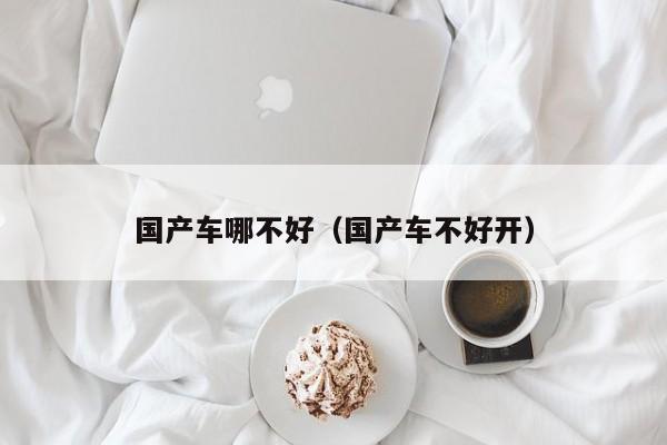 国产车哪不好(国产车不好开)