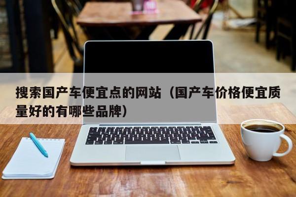 搜索国产车便宜点的网站(国产车价格便宜质量好的有哪些品牌)