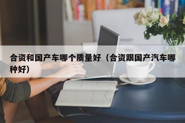 合资和国产车哪个质量好(合资跟国产汽车哪种好)