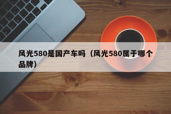 风光580是国产车吗(风光580属于哪个品牌)