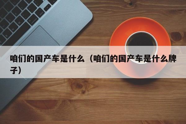咱们的国产车是什么(咱们的国产车是什么牌子)