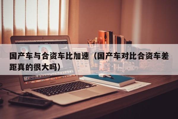 国产车与合资车比加速(国产车对比合资车差距真的很大吗)