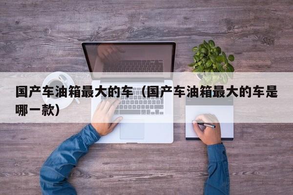 国产车油箱最大的车(国产车油箱最大的车是哪一款)
