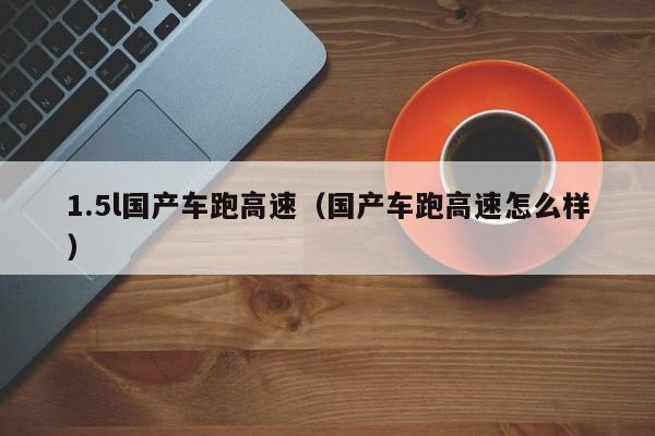 1.5l国产车跑高速(国产车跑高速怎么样)