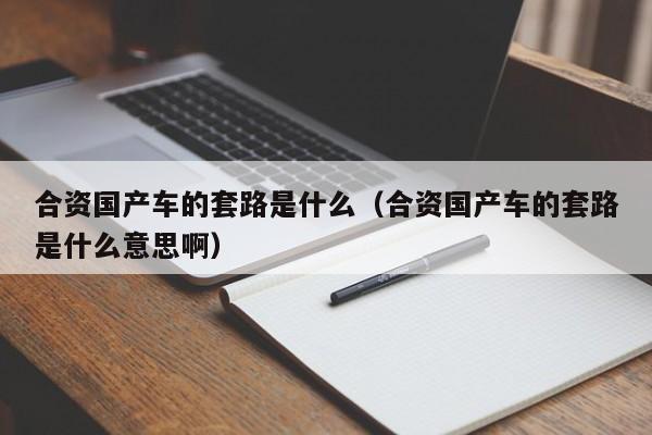 合资国产车的套路是什么(合资国产车的套路是什么意思啊)
