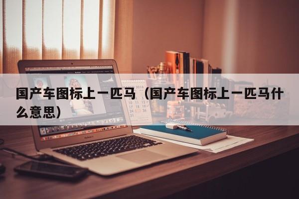 国产车图标上一匹马(国产车图标上一匹马什么意思)