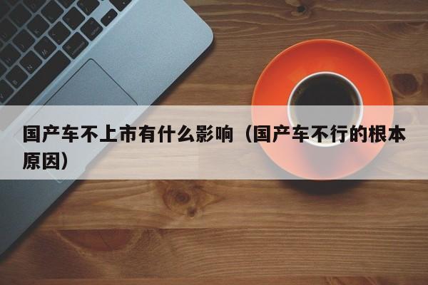 国产车不上市有什么影响(国产车不行的根本原因)