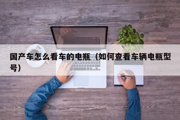 国产车怎么看车的电瓶(如何查看车辆电瓶型号)