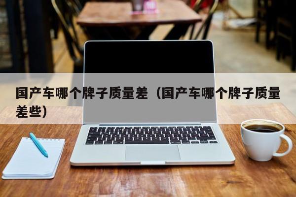 国产车哪个牌子质量差(国产车哪个牌子质量差些)