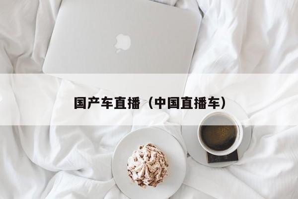 国产车直播(中国直播车)
