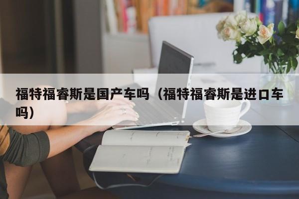 福特福睿斯是国产车吗(福特福睿斯是进口车吗)