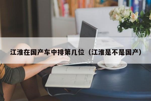 江淮在国产车中排第几位(江淮是不是国产)