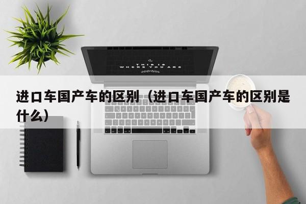 进口车国产车的区别(进口车国产车的区别是什么)