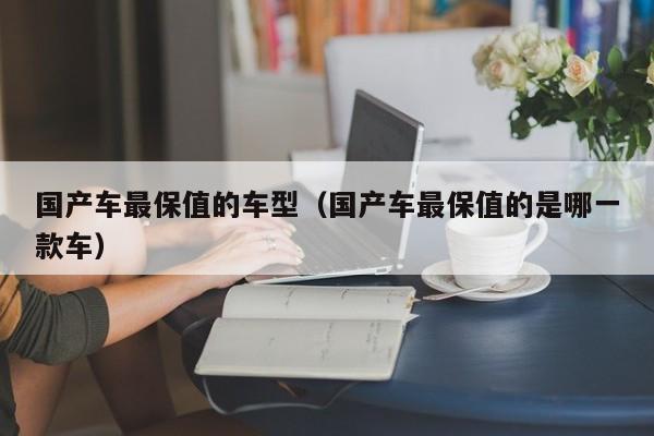 国产车最保值的车型(国产车最保值的是哪一款车)