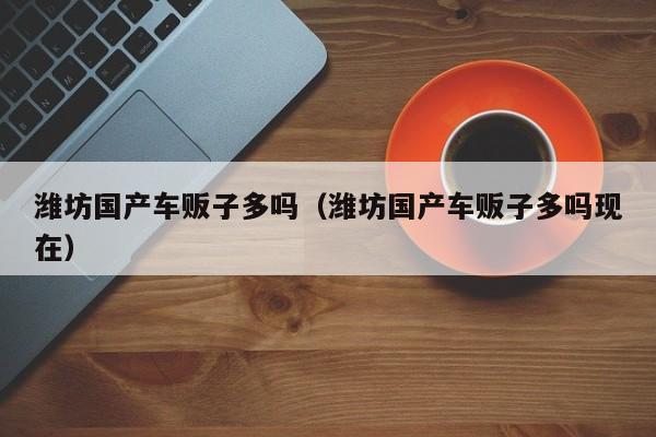 潍坊国产车贩子多吗(潍坊国产车贩子多吗现在)