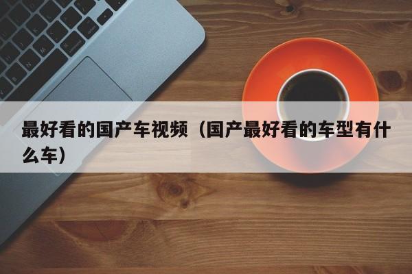 最好看的国产车视频(国产最好看的车型有什么车)