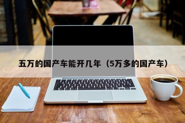 五万的国产车能开几年(5万多的国产车)