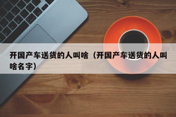 开国产车送货的人叫啥(开国产车送货的人叫啥名字)