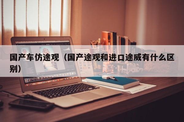国产车仿途观(国产途观和进口途威有什么区别)