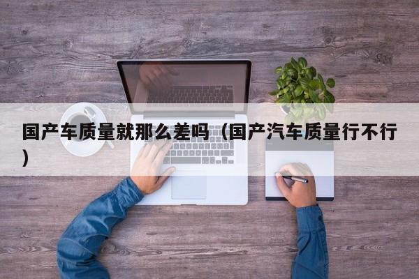 国产车质量就那么差吗(国产汽车质量行不行)