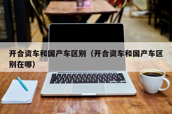 开合资车和国产车区别(开合资车和国产车区别在哪)