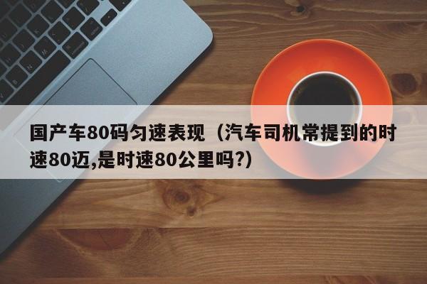 国产车80码匀速表现(汽车司机常提到的时速80迈,是时速80公里吗?)