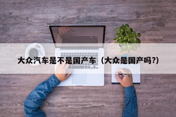 大众汽车是不是国产车(大众是国产吗?)