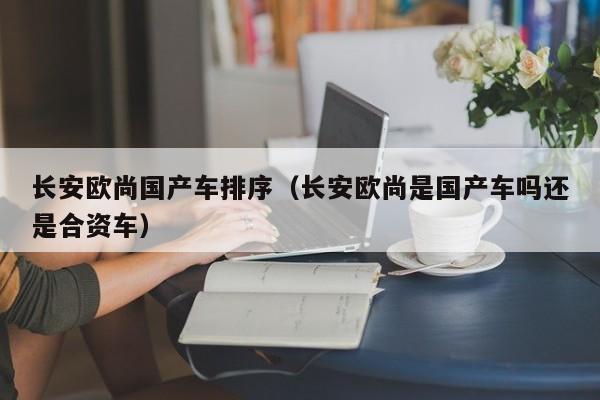 长安欧尚国产车排序(长安欧尚是国产车吗还是合资车)