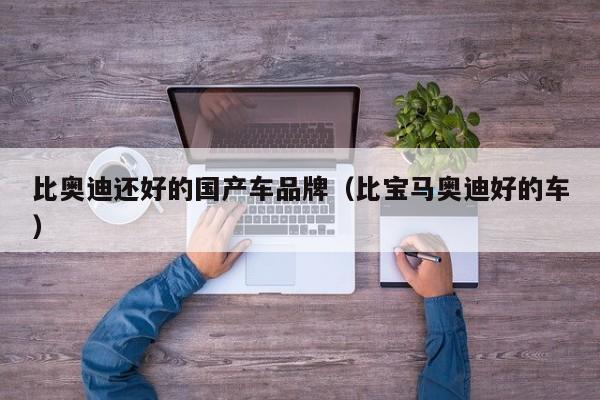 比奥迪还好的国产车品牌(比宝马奥迪好的车)