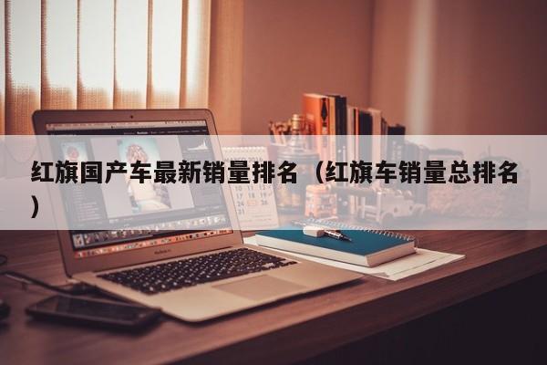 红旗国产车最新销量排名(红旗车销量总排名)