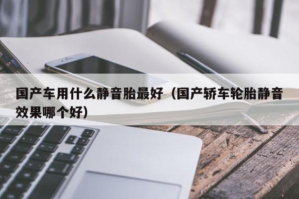 国产车用什么静音胎最好(国产轿车轮胎静音效果哪个好)