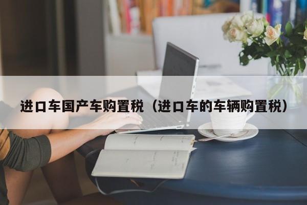 进口车国产车购置税(进口车的车辆购置税)