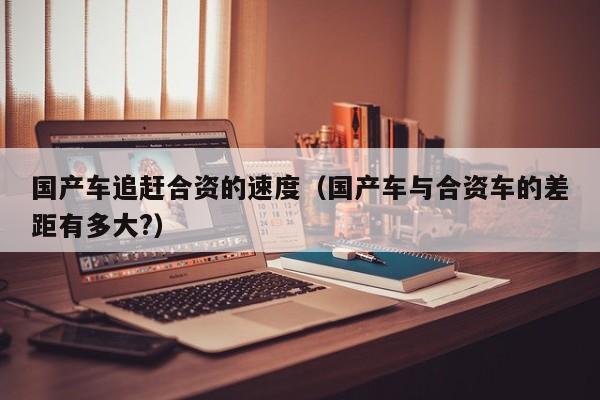 国产车追赶合资的速度(国产车与合资车的差距有多大?)