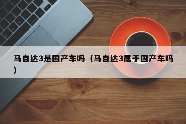 马自达3是国产车吗(马自达3属于国产车吗)