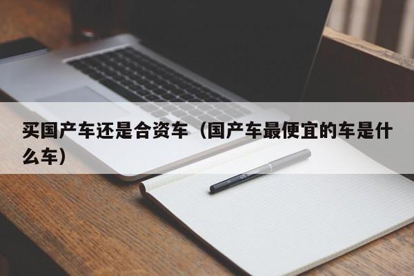 买国产车还是合资车(国产车最便宜的车是什么车)