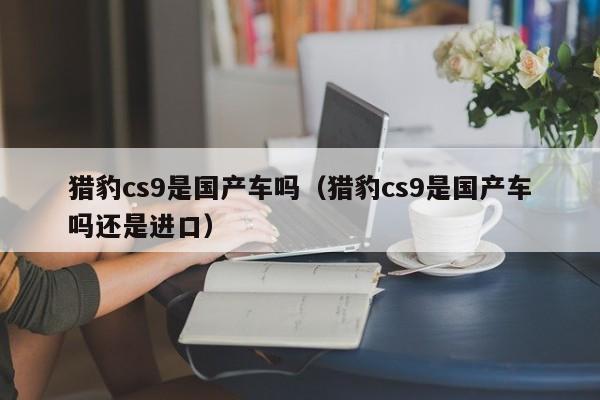 猎豹cs9是国产车吗(猎豹cs9是国产车吗还是进口)